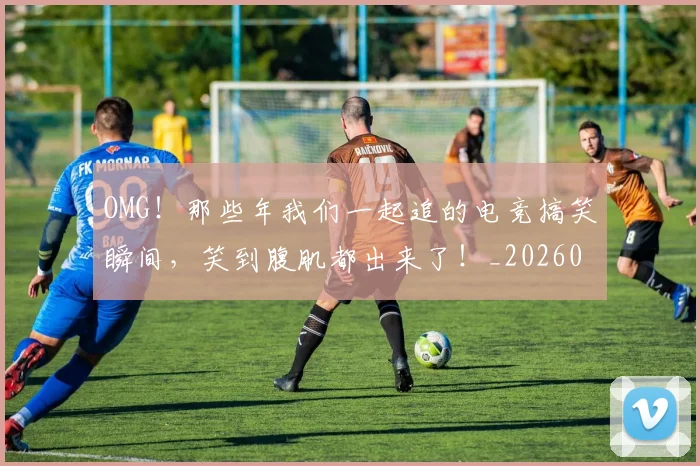 OMG！那些年我们一起追的电竞搞笑瞬间，笑到腹肌都出来了！_20260702171724_20260714214919