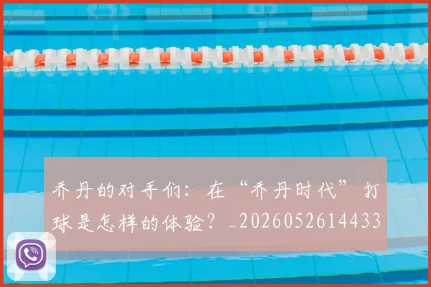 乔丹的对手们：在“乔丹时代”打球是怎样的体验？_20260526144331_20260716192355