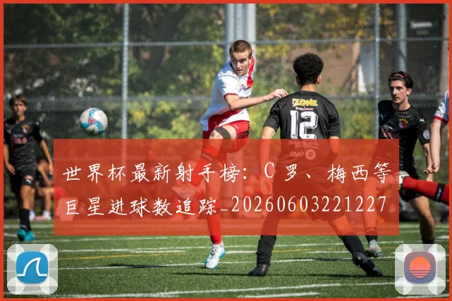 世界杯最新射手榜：C 罗、梅西等巨星进球数追踪_20260603221227