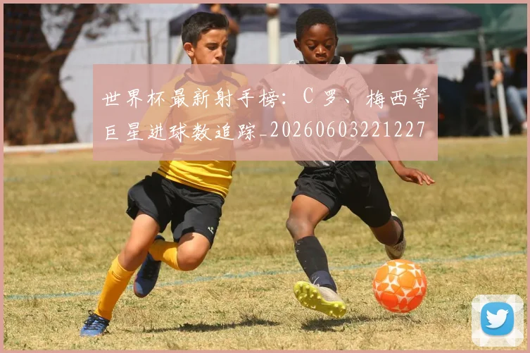 世界杯最新射手榜：C 罗、梅西等巨星进球数追踪_20260603221227