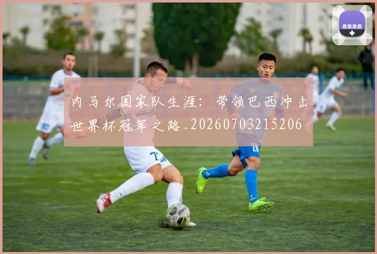 内马尔国家队生涯：带领巴西冲击世界杯冠军之路_20260703215206
