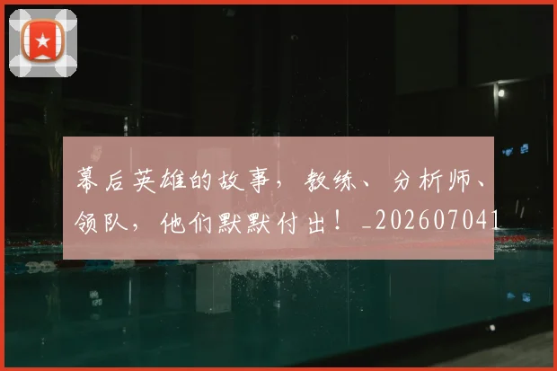 幕后英雄的故事，教练、分析师、领队，他们默默付出！_20260704171434_20260722154818