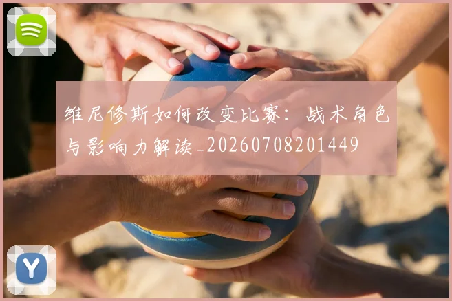 维尼修斯如何改变比赛：战术角色与影响力解读_20260708201449