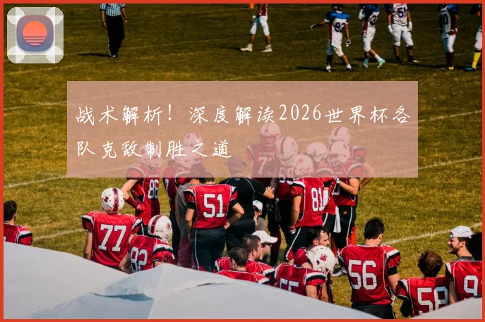 战术解析！深度解读2026世界杯各队克敌制胜之道