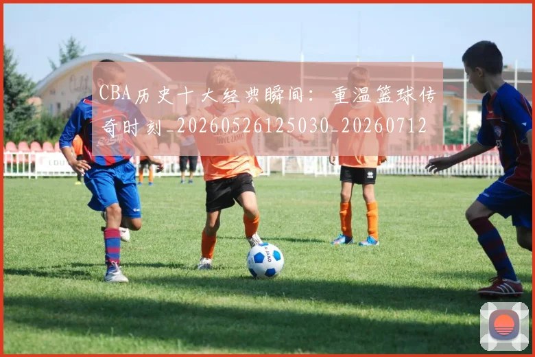 CBA历史十大经典瞬间：重温篮球传奇时刻_20260526125030_20260712044016