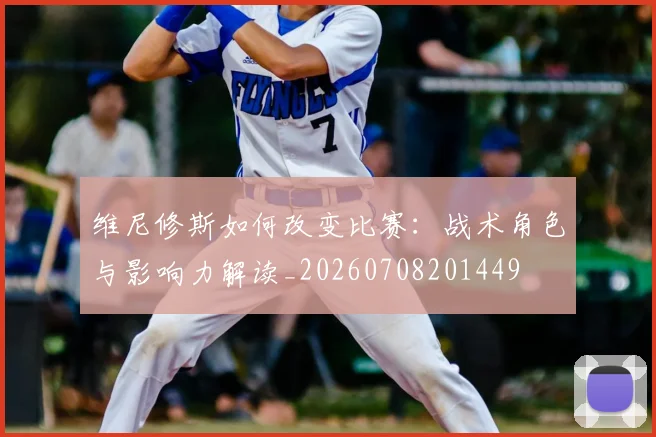 维尼修斯如何改变比赛：战术角色与影响力解读_20260708201449