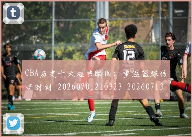 CBA历史十大经典瞬间：重温篮球传奇时刻_20260701210323_20260713214453