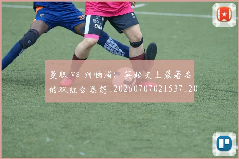 曼联 vs 利物浦:英超史上最著名的双红会恩怨_20260707021537_20260731173452