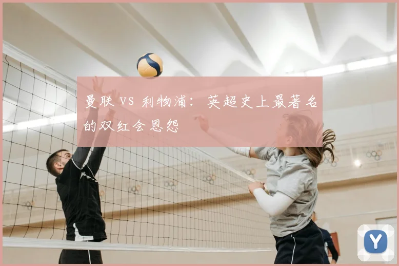 曼联 vs 利物浦：英超史上最著名的双红会恩怨