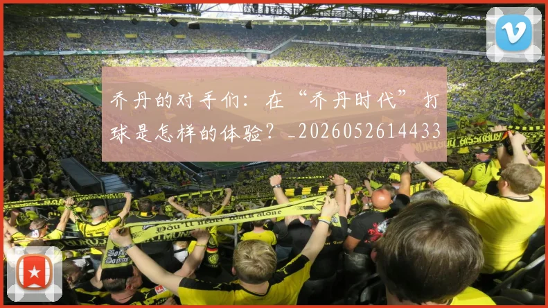 乔丹的对手们：在“乔丹时代”打球是怎样的体验？_20260526144331_20260703210412_20260716192355