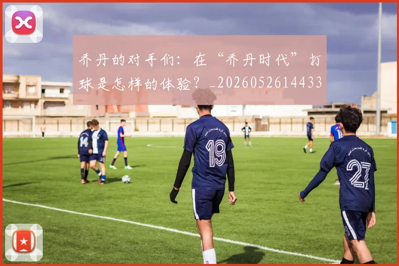 乔丹的对手们：在“乔丹时代”打球是怎样的体验？_20260526144331_20260716192355