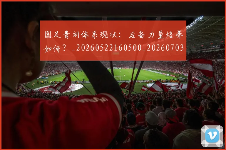 国足青训体系现状:后备力量培养如何?_20260522160500_20260703224543_20260719165605