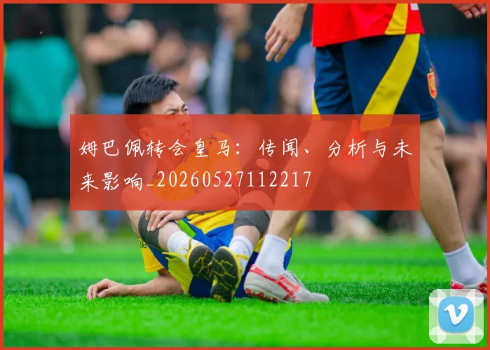 姆巴佩转会皇马：传闻、分析与未来影响_20260527112217