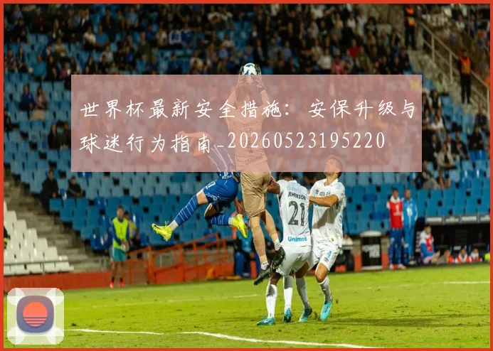 世界杯最新安全措施:安保升级与球迷行为指南_20260523195220