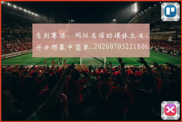 告别赛场，网坛名宿的退休生活，并非想象中简单_20260703221806_20260719155121