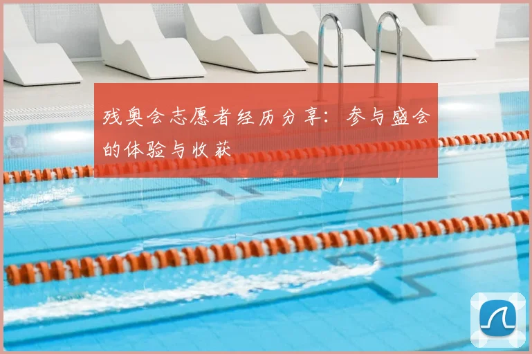 残奥会志愿者经历分享:参与盛会的体验与收获