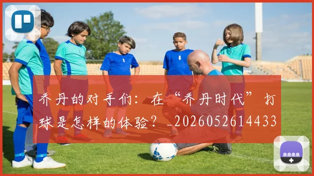 乔丹的对手们：在“乔丹时代”打球是怎样的体验？_20260526144331_20260703210412_20260716192355