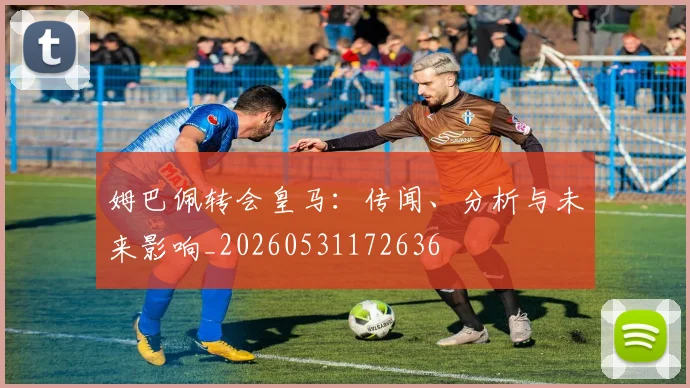 姆巴佩转会皇马：传闻、分析与未来影响_20260531172636