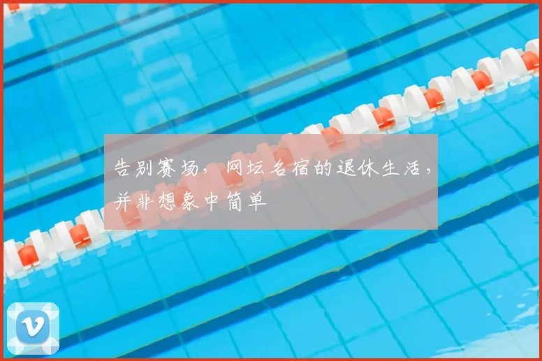 告别赛场,网坛名宿的退休生活,并非想象中简单